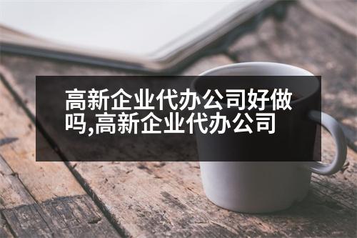 高新企業(yè)代辦公司好做嗎,高新企業(yè)代辦公司