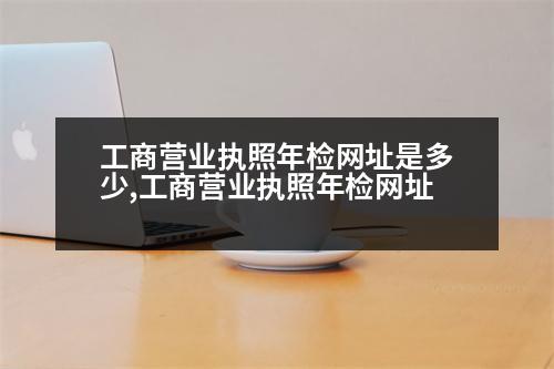 工商營業(yè)執(zhí)照年檢網(wǎng)址是多少,工商營業(yè)執(zhí)照年檢網(wǎng)址