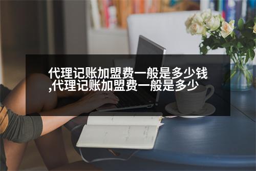 代理記賬加盟費一般是多少錢,代理記賬加盟費一般是多少