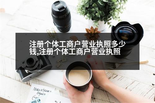 注冊(cè)個(gè)體工商戶營(yíng)業(yè)執(zhí)照多少錢,注冊(cè)個(gè)體工商戶營(yíng)業(yè)執(zhí)照