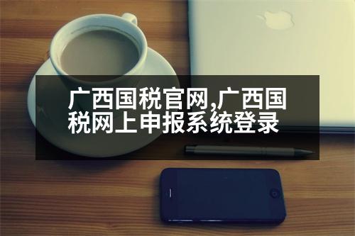 廣西國(guó)稅官網(wǎng),廣西國(guó)稅網(wǎng)上申報(bào)系統(tǒng)登錄