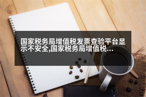 國家稅務(wù)局增值稅發(fā)票查驗(yàn)平臺(tái)顯示不安全,國家稅務(wù)局增值稅發(fā)票查驗(yàn)平臺(tái)