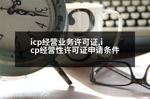 icp經(jīng)營(yíng)業(yè)務(wù)許可證,icp經(jīng)營(yíng)性許可證申請(qǐng)條件