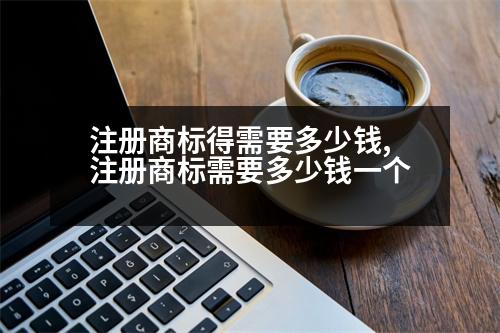 注冊(cè)商標(biāo)得需要多少錢,注冊(cè)商標(biāo)需要多少錢一個(gè)