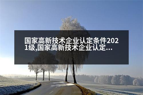 國家高新技術企業(yè)認定條件2021級,國家高新技術企業(yè)認定條件2021