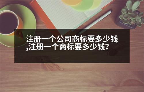 注冊一個公司商標(biāo)要多少錢,注冊一個商標(biāo)要多少錢？