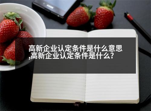 高新企業(yè)認(rèn)定條件是什么意思,高新企業(yè)認(rèn)定條件是什么？