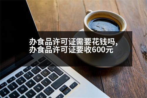 辦食品許可證需要花錢嗎,辦食品許可證要收600元