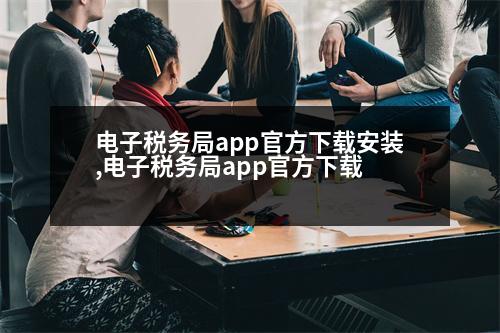 電子稅務(wù)局app官方下載安裝,電子稅務(wù)局app官方下載