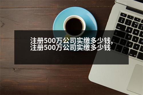 注冊500萬公司實(shí)繳多少錢,注冊500萬公司實(shí)繳多少錢