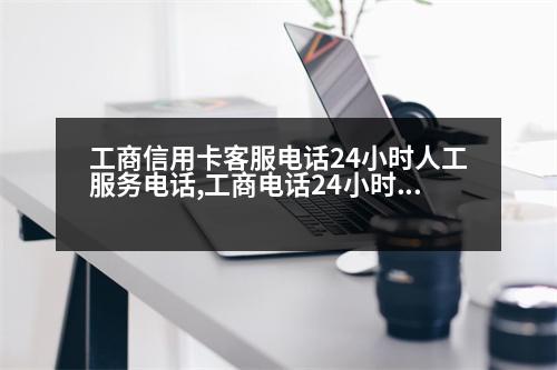 工商信用卡客服電話24小時人工服務電話,工商電話24小時人工服務