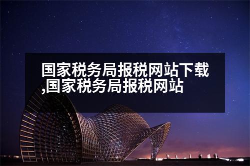 國家稅務局報稅網站下載,國家稅務局報稅網站