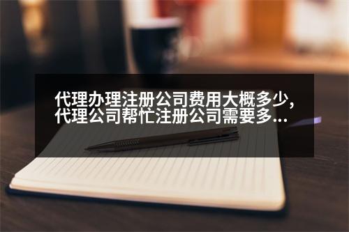 代理辦理注冊(cè)公司費(fèi)用大概多少,代理公司幫忙注冊(cè)公司需要多少錢