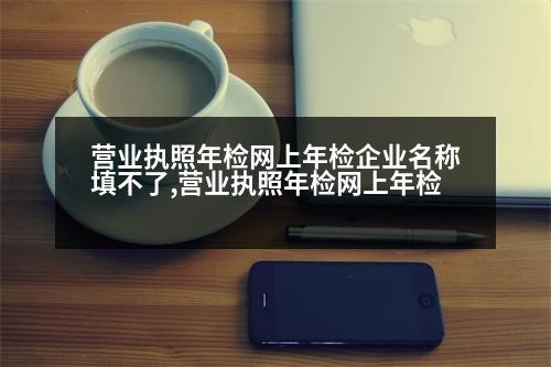 營業(yè)執(zhí)照年檢網上年檢企業(yè)名稱填不了,營業(yè)執(zhí)照年檢網上年檢