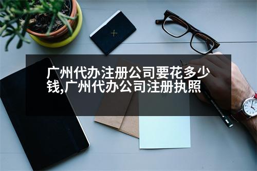 廣州代辦注冊(cè)公司要花多少錢,廣州代辦公司注冊(cè)執(zhí)照