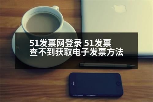 51發(fā)票網(wǎng)登錄 51發(fā)票查不到獲取電子發(fā)票方法