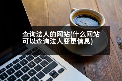 查詢(xún)法人的網(wǎng)站(什么網(wǎng)站可以查詢(xún)法人變更信息)