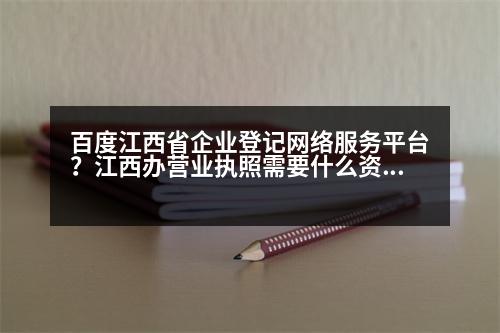 百度江西省企業(yè)登記網(wǎng)絡(luò)服務(wù)平臺(tái)？江西辦營(yíng)業(yè)執(zhí)照需要什么資料