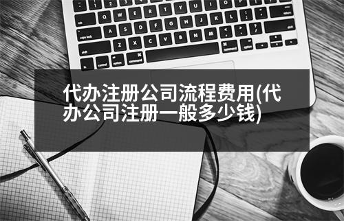 代辦注冊(cè)公司流程費(fèi)用(代辦公司注冊(cè)一般多少錢)