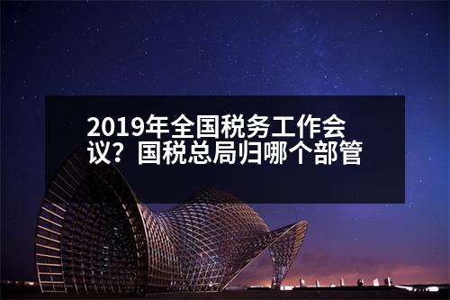 2019年全國稅務(wù)工作會(huì)議？國稅總局歸哪個(gè)部管