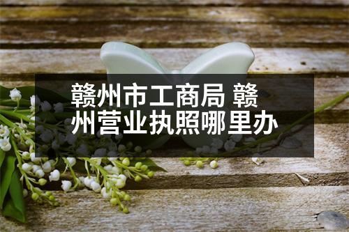 贛州市工商局 贛州營業(yè)執(zhí)照哪里辦