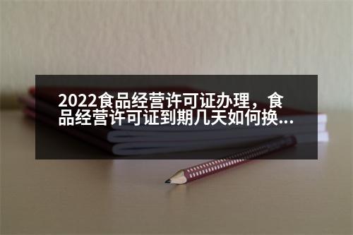 2022食品經(jīng)營許可證辦理，食品經(jīng)營許可證到期幾天如何換證