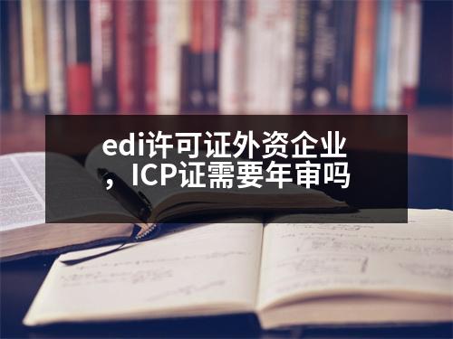 edi許可證外資企業(yè)，ICP證需要年審嗎