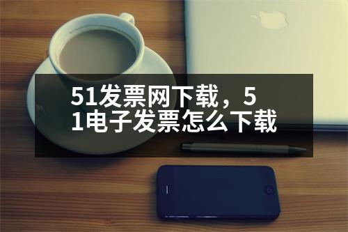 51發(fā)票網(wǎng)下載，51電子發(fā)票怎么下載