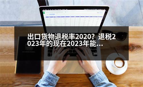 出口貨物退稅率2020？退稅2023年的現(xiàn)在2023年能退嗎