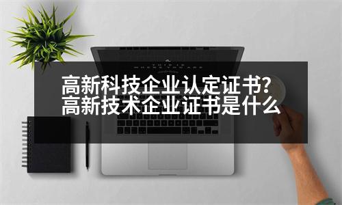 高新科技企業(yè)認(rèn)定證書？高新技術(shù)企業(yè)證書是什么