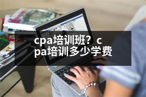 cpa培訓(xùn)班？cpa培訓(xùn)多少學(xué)費(fèi)