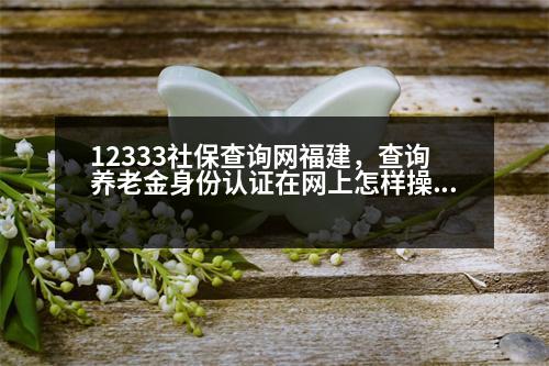 12333社保查詢網(wǎng)福建，查詢養(yǎng)老金身份認證在網(wǎng)上怎樣操作