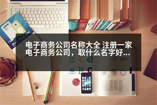 電子商務(wù)公司名稱大全 注冊(cè)一家電子商務(wù)公司，取什么名字好呢