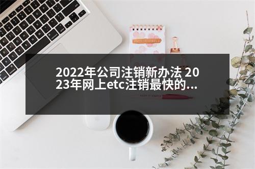 2022年公司注銷新辦法 2023年網(wǎng)上etc注銷最快的辦法