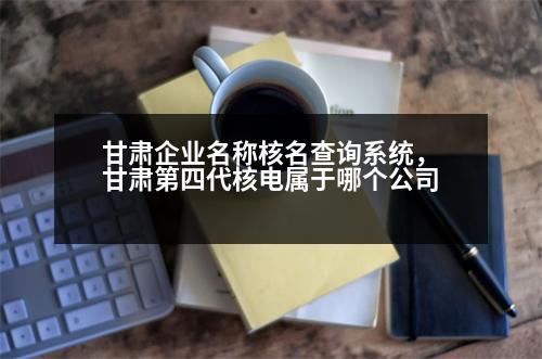 甘肅企業(yè)名稱核名查詢系統(tǒng)，甘肅第四代核電屬于哪個公司