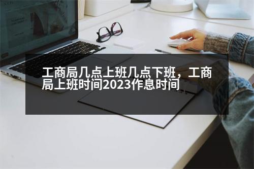 工商局幾點上班幾點下班，工商局上班時間2023作息時間