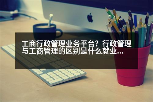 工商行政管理業(yè)務(wù)平臺？行政管理與工商管理的區(qū)別是什么就業(yè)方向有什么不同