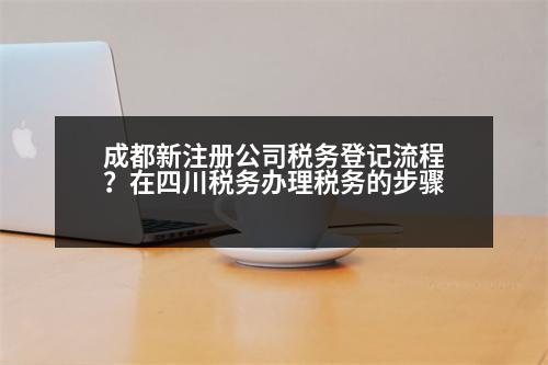 成都新注冊公司稅務登記流程？在四川稅務辦理稅務的步驟