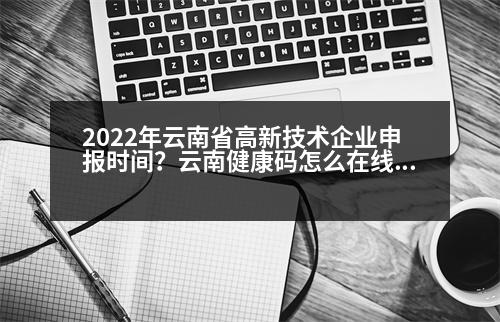 2022年云南省高新技術(shù)企業(yè)申報時間？云南健康碼怎么在線申請