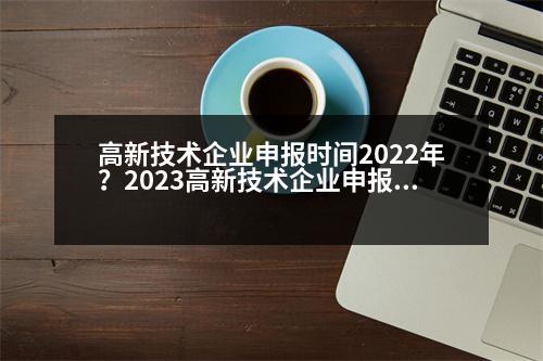 高新技術企業(yè)申報時間2022年？2023高新技術企業(yè)申報要點