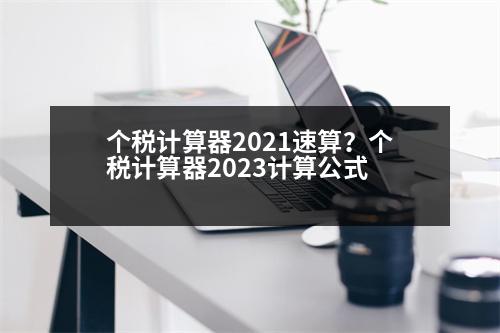 個稅計算器2021速算？個稅計算器2023計算公式