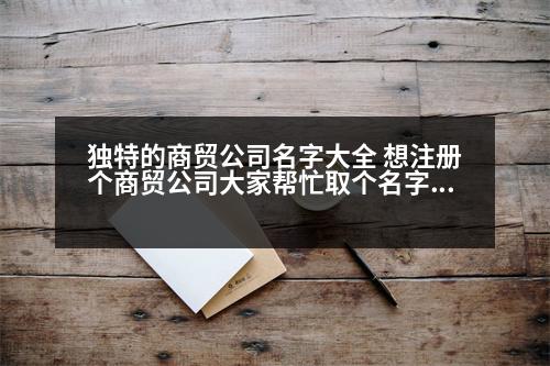 獨(dú)特的商貿(mào)公司名字大全 想注冊(cè)個(gè)商貿(mào)公司大家?guī)兔θ€(gè)名字，大氣、順口，好記的