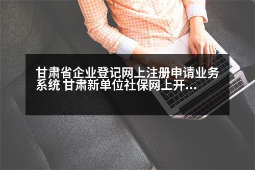 甘肅省企業(yè)登記網(wǎng)上注冊申請業(yè)務系統(tǒng) 甘肅新單位社保網(wǎng)上開戶詳細流程