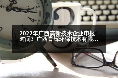 2022年廣西高新技術(shù)企業(yè)申報(bào)時(shí)間？廣西青輝環(huán)保技術(shù)有限責(zé)任公司