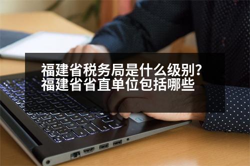 福建省稅務(wù)局是什么級(jí)別？福建省省直單位包括哪些