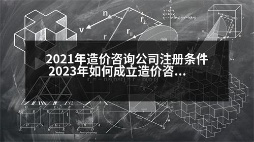 2021年造價(jià)咨詢(xún)公司注冊(cè)條件 2023年如何成立造價(jià)咨詢(xún)公司承接業(yè)務(wù)