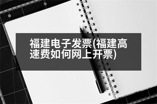 福建電子發(fā)票(福建高速費(fèi)如何網(wǎng)上開票)