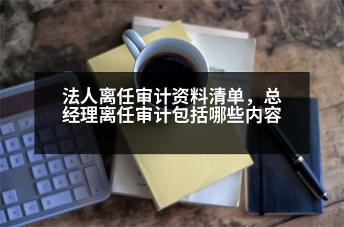 法人離任審計資料清單，總經理離任審計包括哪些內容