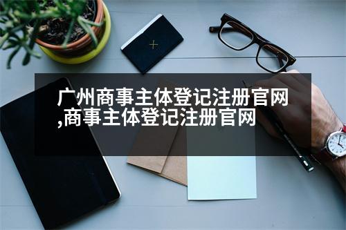 廣州商事主體登記注冊官網,商事主體登記注冊官網