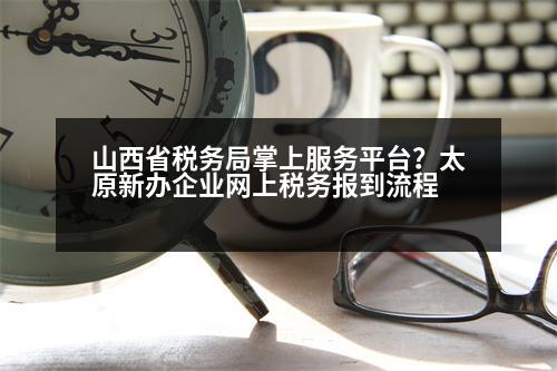 山西省稅務(wù)局掌上服務(wù)平臺(tái)？太原新辦企業(yè)網(wǎng)上稅務(wù)報(bào)到流程